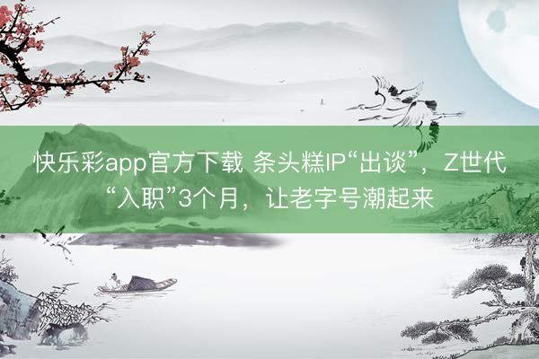 快乐彩app官方下载 条头糕IP“出谈”，Z世代“入职”3个月，让老字号潮起来
