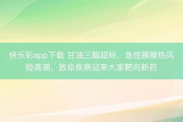 快乐彩app下载 甘油三酯超标，急性胰腺热风险高潮，致命疾病迎来大家靶向新药