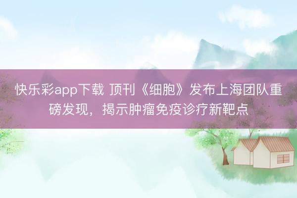快乐彩app下载 顶刊《细胞》发布上海团队重磅发现，揭示肿瘤免疫诊疗新靶点