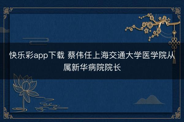 快乐彩app下载 蔡伟任上海交通大学医学院从属新华病院院长