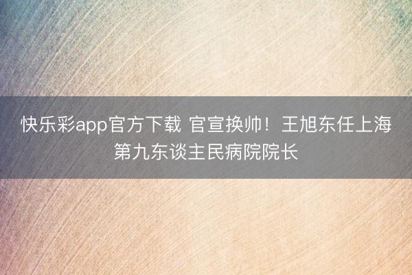 快乐彩app官方下载 官宣换帅！王旭东任上海第九东谈主民病院院长