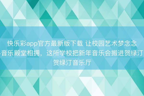 快乐彩app官方最新版下载 让校园艺术梦念念与专科音乐殿堂相拥，这所学校把新年音乐会搬进贺绿汀音乐厅