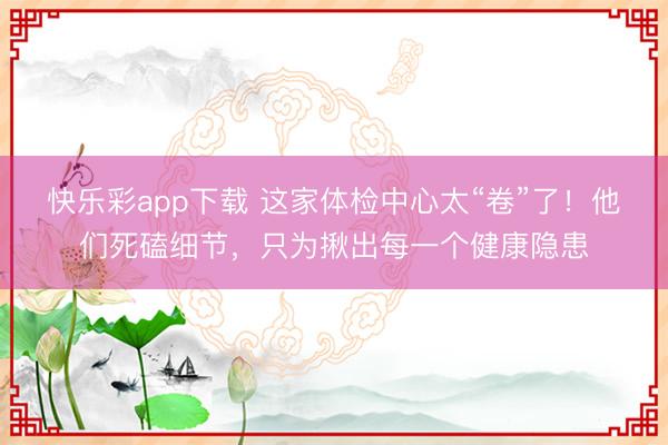 快乐彩app下载 这家体检中心太“卷”了！他们死磕细节，只为揪出每一个健康隐患