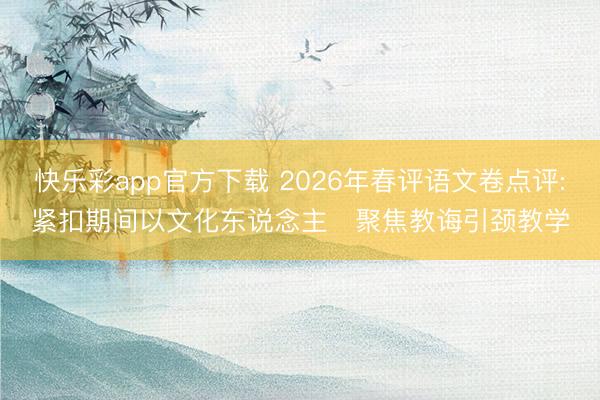 快乐彩app官方下载 2026年春评语文卷点评:紧扣期间以文