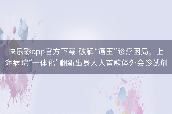快乐彩app官方下载 破解“癌王”诊疗困局，上海病院“一体化”翻新出身人人首款体外会诊试剂