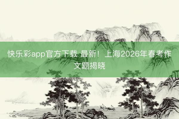 快乐彩app官方下载 最新！上海2026年春考作文题揭晓