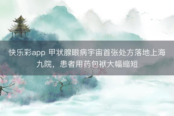 快乐彩app 甲状腺眼病宇宙首张处方落地上海九院，患者用药包