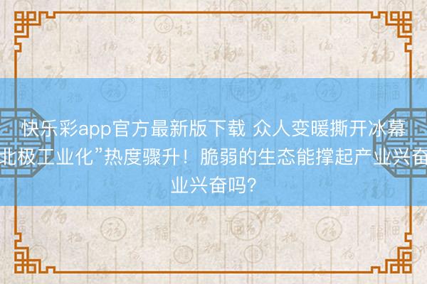 快乐彩app官方最新版下载 众人变暖撕开冰幕，“北极工业化”热度骤升！脆弱的生态能撑起产业兴奋吗？