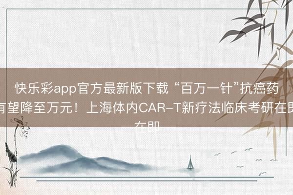 快乐彩app官方最新版下载 “百万一针”抗癌药有望降至万元！