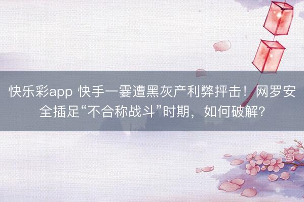 快乐彩app 快手一霎遭黑灰产利弊抨击！网罗安全插足“不合称