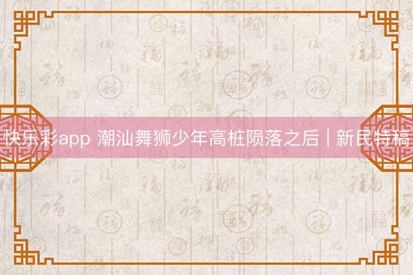 快乐彩app 潮汕舞狮少年高桩陨落之后 | 新民特稿