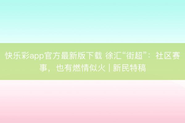 快乐彩app官方最新版下载 徐汇“街超”：社区赛事，也有燃情似火 | 新民特稿