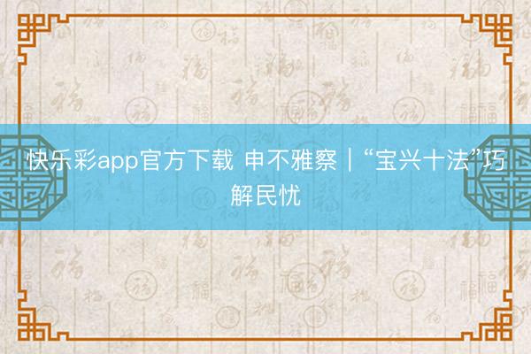 快乐彩app官方下载 申不雅察｜“宝兴十法”巧解民忧