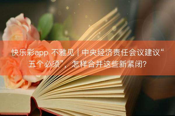 快乐彩app 不雅见 | 中央经济责任会议建议“五个必须”，怎样合并这些新紧闭？