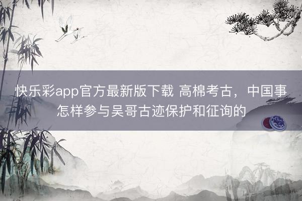 快乐彩app官方最新版下载 高棉考古，中国事怎样参与吴哥古迹