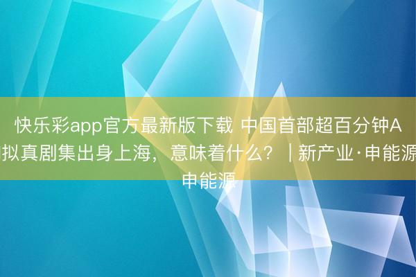 快乐彩app官方最新版下载 中国首部超百分钟AI拟真剧集出身上海，意味着什么？ | 新产业·申能源