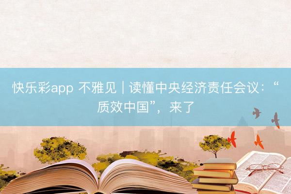 快乐彩app 不雅见 | 读懂中央经济责任会议：“质效中国”