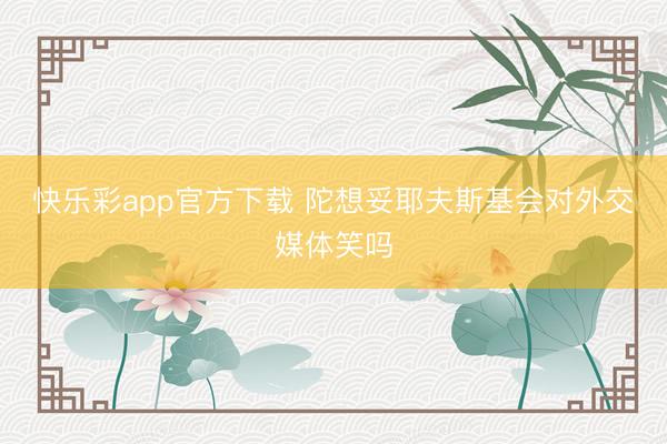 快乐彩app官方下载 陀想妥耶夫斯基会对外交媒体笑吗