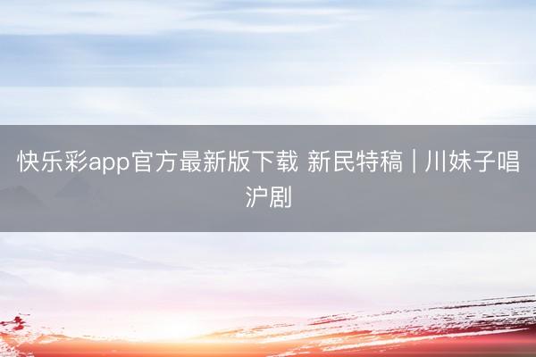 快乐彩app官方最新版下载 新民特稿 | 川妹子唱沪剧