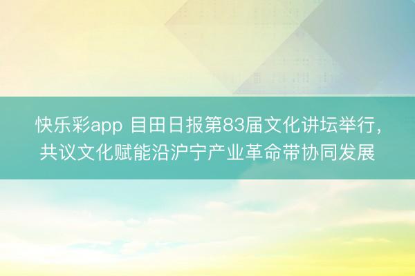 快乐彩app 目田日报第83届文化讲坛举行，共议文化赋能沿沪宁产业革命带协同发展