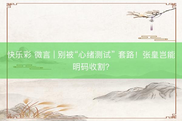快乐彩 微言 | 别被“心绪测试” 套路！张皇岂能明码收割？