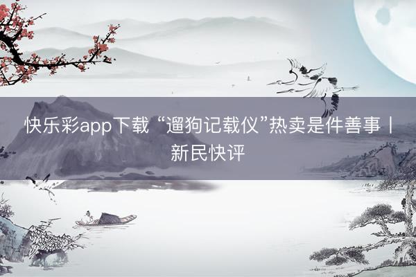 快乐彩app下载 “遛狗记载仪”热卖是件善事丨新民快评