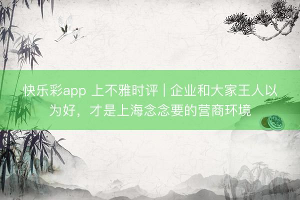 快乐彩app 上不雅时评 | 企业和大家王人以为好，才是上海