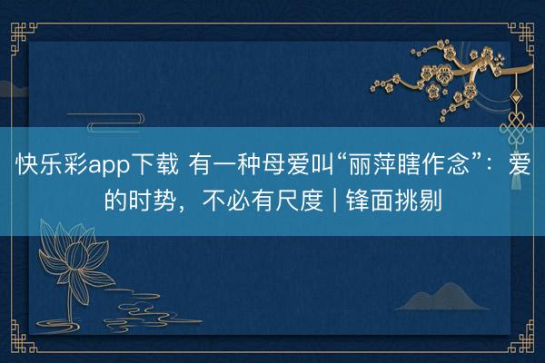 快乐彩app下载 有一种母爱叫“丽萍瞎作念”：爱的时势，不必