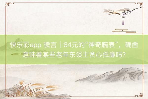 快乐彩app 微言｜84元的“神奇腕表”，确凿意味着某些老年东谈主贪心低廉吗？