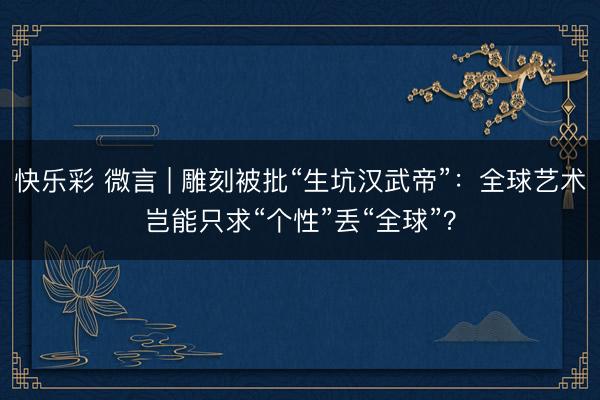 快乐彩 微言 | 雕刻被批“生坑汉武帝”：全球艺术岂能只求“