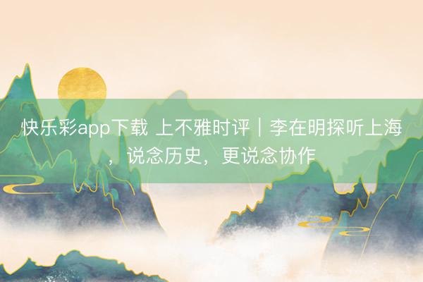 快乐彩app下载 上不雅时评｜李在明探听上海，说念历史，更说念协作