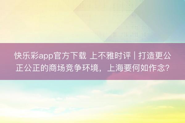 快乐彩app官方下载 上不雅时评 | 打造更公正公正的商场竞争环境，上海要何如作念？