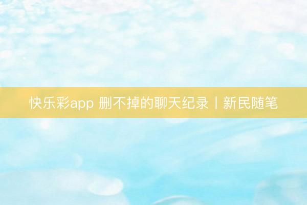 快乐彩app 删不掉的聊天纪录丨新民随笔