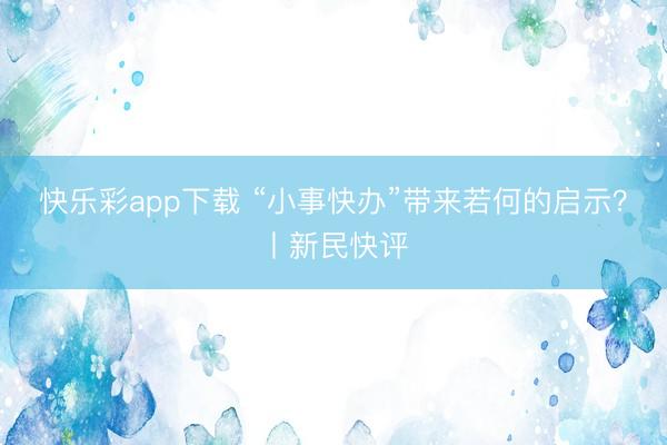 快乐彩app下载 “小事快办”带来若何的启示？丨新民快评