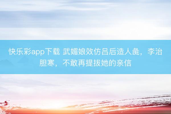 快乐彩app下载 武媚娘效仿吕后造人彘，李治胆寒，不敢再提拔她的亲信