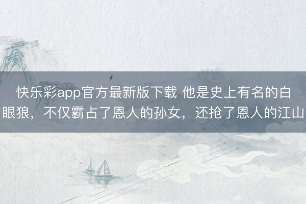快乐彩app官方最新版下载 他是史上有名的白眼狼，不仅霸占了