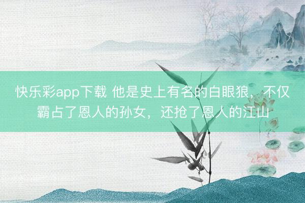 快乐彩app下载 他是史上有名的白眼狼，不仅霸占了恩人的孙女