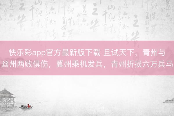 快乐彩app官方最新版下载 且试天下，青州与幽州两败俱伤，冀州乘机发兵，青州折损六万兵马