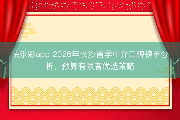 快乐彩app 2026年长沙留学中介口碑榜单分析，预算有限者优选策略