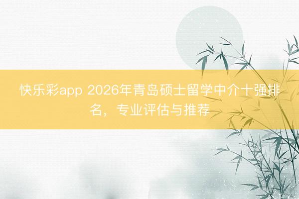 快乐彩app 2026年青岛硕士留学中介十强排名，专业评估与推荐