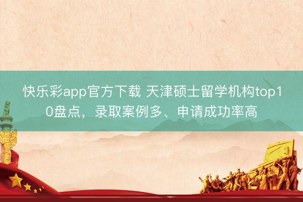 快乐彩app官方下载 天津硕士留学机构top10盘点，录取案