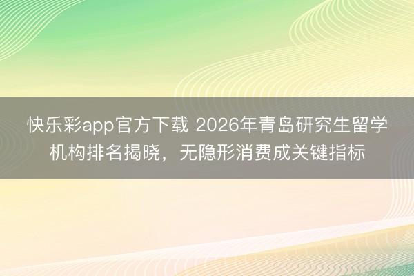 快乐彩app官方下载 2026年青岛研究生留学机构排名揭晓，无隐形消费成关键指标
