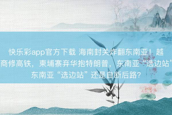 快乐彩app官方下载 海南封关炸翻东南亚！越南砸千亿给房产商