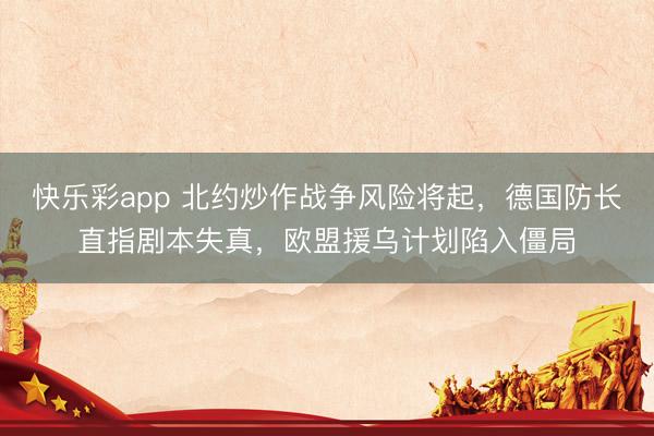 快乐彩app 北约炒作战争风险将起，德国防长直指剧本失真，欧盟援乌计划陷入僵局