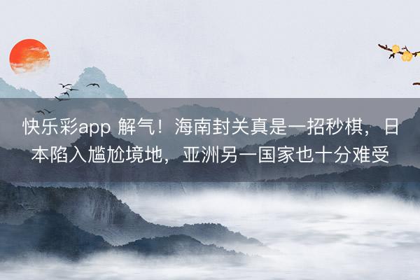 快乐彩app 解气！海南封关真是一招秒棋，日本陷入尴尬境地，