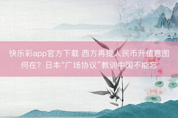 快乐彩app官方下载 西方再提人民币升值意图何在？日本“广场协议”教训中国不能忘