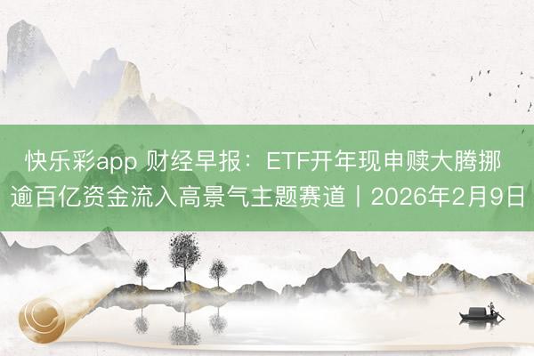 快乐彩app 财经早报：ETF开年现申赎大腾挪 逾百亿资金流入高景气主题赛道丨2026年2月9日