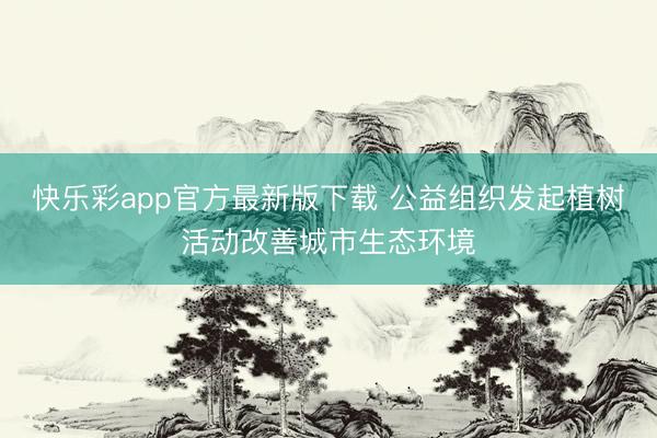快乐彩app官方最新版下载 公益组织发起植树活动改善城市生态环境