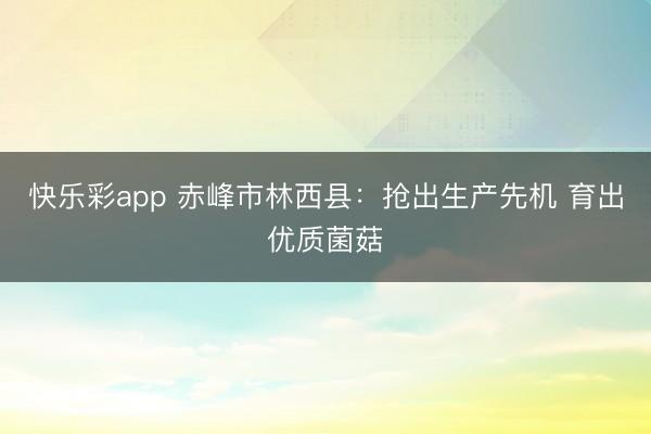 快乐彩app 赤峰市林西县：抢出生产先机 育出优质菌菇