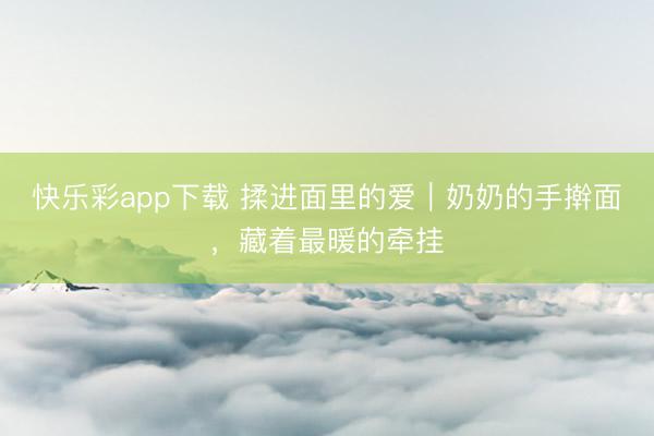 快乐彩app下载 揉进面里的爱｜奶奶的手擀面，藏着最暖的牵挂
